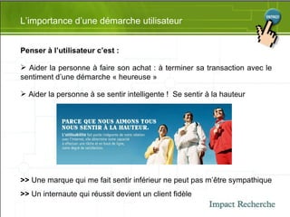 L’importance d’une démarche utilisateur Penser à l’utilisateur c’est : Aider la personne à faire son achat : à terminer sa transaction avec le sentiment d’une démarche « heureuse » Aider la personne à se sentir intelligente !  Se sentir à la hauteur >>  Une marque qui me fait sentir inférieur ne peut pas m’être sympathique >>  Un internaute qui réussit devient un client fidèle 