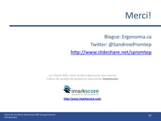 Merci!

                                                                      Blogue: Ergonomia.ca
                                                               Twitter: @SandrinePromtep
                                                       http://www.slideshare.net/spromtep




Chaire de commerce électronique RBC Groupe Financier                                    20
HEC Montréal
 