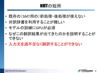 NMTの短所
18
• 既存の（SMT用の）前処理・後処理が使えない
• 対訳辞書を利用することが難しい
• モデルの訓練にGPUが必須
• なぜこの翻訳結果が出てきたのかを説明することが
できない
• 入力文を過不足なく翻訳することができない
 