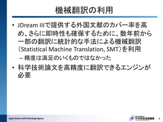• JDream IIIで提供する外国文献のカバー率を高
め、さらに即時性も確保するために、数年前から
一部の翻訳に統計的な手法による機械翻訳
（Statistical Machine Translation, SMT）を利用
– 精度は満足のいくものではなかった
• 科学技術論文を高精度に翻訳できるエンジンが
必要
5
機械翻訳の利用
 