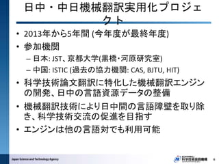• 2013年から5年間 (今年度が最終年度)
• 参加機関
– 日本: JST、京都大学(黒橋・河原研究室)
– 中国: ISTIC (過去の協力機関: CAS, BJTU, HIT)
• 科学技術論文翻訳に特化した機械翻訳エンジン
の開発、日中の言語資源データの整備
• 機械翻訳技術により日中間の言語障壁を取り除
き、科学技術交流の促進を目指す
• エンジンは他の言語対でも利用可能
日中・中日機械翻訳実用化プロジェ
クト
6
 
