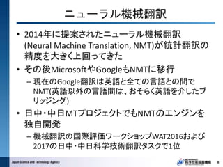 • 2014年に提案されたニューラル機械翻訳
(Neural Machine Translation, NMT)が統計翻訳の
精度を大きく上回ってきた
• その後MicrosoftやGoogleもNMTに移行
– 現在のGoogle翻訳は英語と全ての言語との間で
NMT(英語以外の言語間は、おそらく英語を介したブ
リッジング)
• 日中・中日MTプロジェクトでもNMTのエンジンを
独自開発
– 機械翻訳の国際評価ワークショップWAT2016および
2017の日中・中日科学技術翻訳タスクで1位
8
ニューラル機械翻訳
 