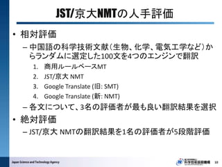 JST/京大NMTの人手評価
10
• 相対評価
– 中国語の科学技術文献（生物、化学、電気工学など）か
らランダムに選定した100文を4つのエンジンで翻訳
1. 商用ルールベースMT
2. JST/京大 NMT
3. Google Translate (旧: SMT)
4. Google Translate (新: NMT)
– 各文について、3名の評価者が最も良い翻訳結果を選択
• 絶対評価
– JST/京大 NMTの翻訳結果を1名の評価者が5段階評価
 