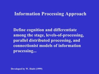 Information Processing Approach Define cognition and differentiate among the stage, levels-of-processing, parallel distributed processing, and connectionist models of information processing...   Developed by W. Huitt (1999) 