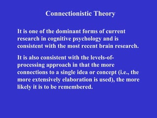 Connectionistic Theory It is also consistent with the levels-of-processing approach in that the more connections to a single idea or concept (i.e., the more extensively elaboration is used), the more likely it is to be remembered. It is one of the dominant forms of current research in cognitive psychology and is consistent with the most recent brain research.   