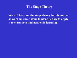 The Stage Theory We will focus on the stage theory in this course as work has been done to identify how to apply it to classroom and academic learning.   