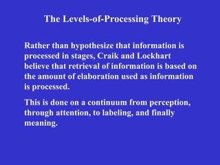 Rather than hypothesize that information is processed in stages, Craik and Lockhart believe that retrieval of information is based on the amount of elaboration used as information is processed.   The Levels-of-Processing Theory This is done on a continuum from perception, through attention, to labeling, and finally meaning. 