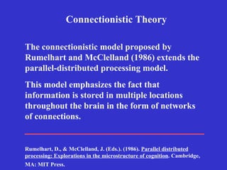 Connectionistic Theory This model emphasizes the fact that information is stored in multiple locations throughout the brain in the form of networks of connections.   The connectionistic model proposed by Rumelhart and McClelland (1986) extends the parallel-distributed processing model.   Rumelhart, D., & McClelland, J. (Eds.). (1986).  Parallel distributed processing: Explorations in the microstructure of cognition . Cambridge, MA: MIT Press.   