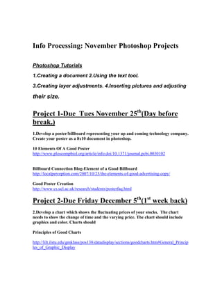 Info Processing: November Photoshop Projects
Photoshop Tutorials
1.Creating a document 2.Using the text tool.
3.Creating layer adjustments. 4.Inserting pictures and adjusting
their size.
Project 1-Due Tues November 25th
(Day before
break.)
1.Develop a poster/billboard representing your up and coming technology company.
Create your poster as a 8x10 document in photoshop.
10 Elements Of A Good Poster
http://www.ploscompbiol.org/article/info:doi/10.1371/journal.pcbi.0030102
Billboard Connection Blog-Element of a Good Billboard
http://localperception.com/2007/10/23/the-elements-of-good-advertising-copy/
Good Poster Creation
http://www.cs.ucl.ac.uk/research/students/posterfaq.html
Project 2-Due Friday December 5th
(1st
week back)
2.Develop a chart which shows the fluctuating prices of your stocks. The chart
needs to show the change of time and the varying price. The chart should include
graphics and color. Charts should
Principles of Good Charts
http://lilt.ilstu.edu/gmklass/pos138/datadisplay/sections/goodcharts.htm#General_Princip
les_of_Graphic_Display
 