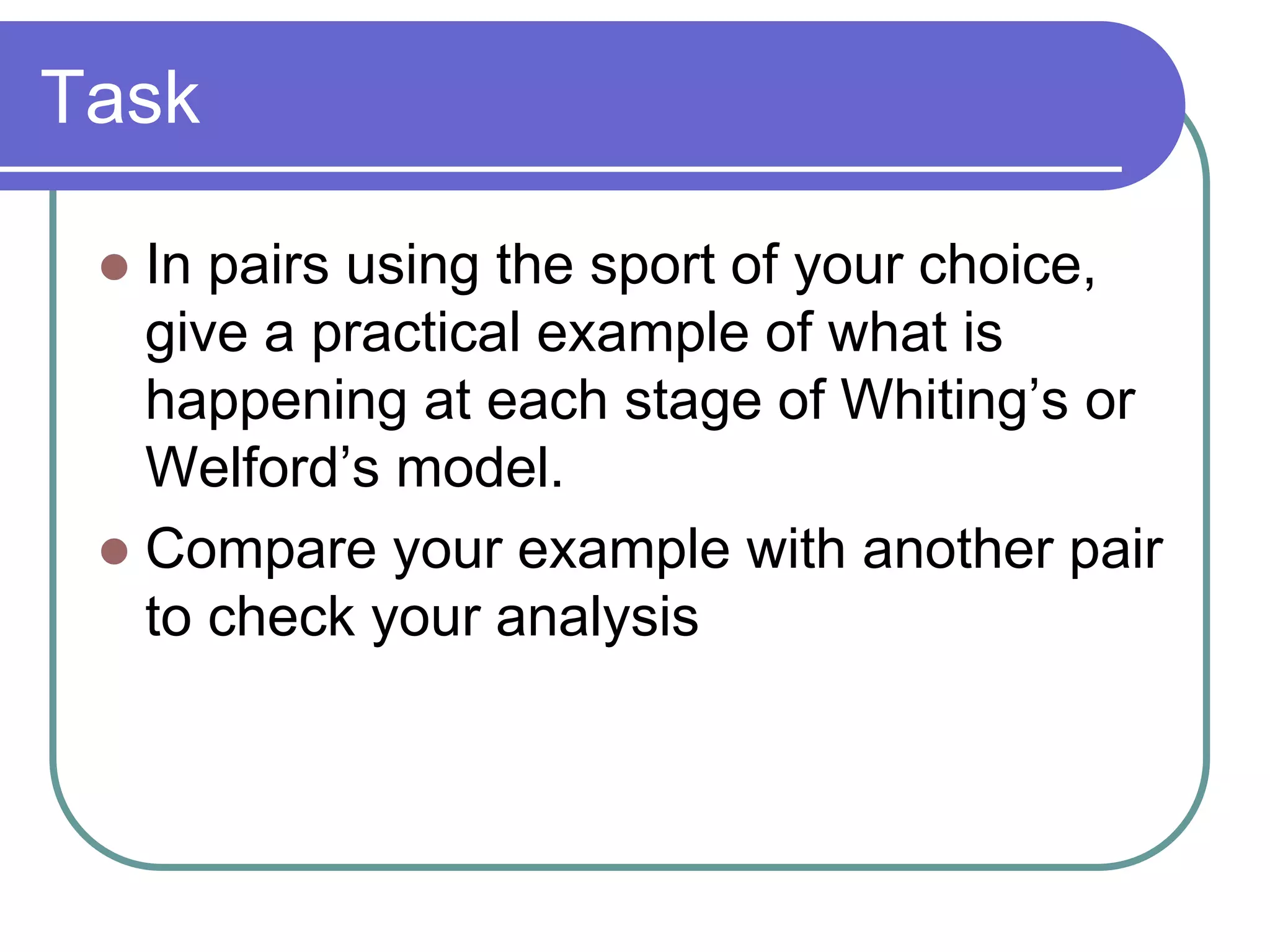 Task
 In pairs using the sport of your choice,
give a practical example of what is
happening at each stage of Whiting’s or
Welford’s model.
 Compare your example with another pair
to check your analysis
 
