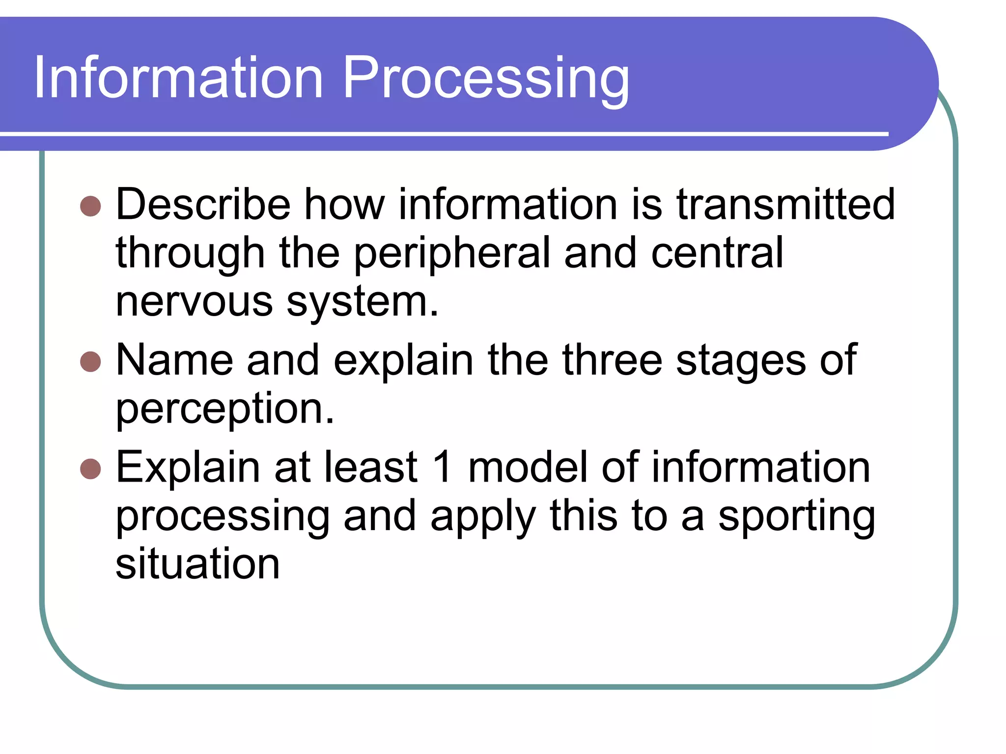 Information Processing
 Describe how information is transmitted
through the peripheral and central
nervous system.
 Name and explain the three stages of
perception.
 Explain at least 1 model of information
processing and apply this to a sporting
situation
 
