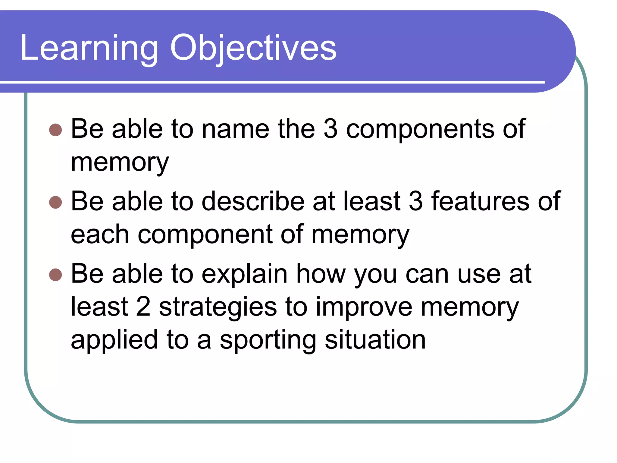 Learning Objectives
 Be able to name the 3 components of
memory
 Be able to describe at least 3 features of
each component of memory
 Be able to explain how you can use at
least 2 strategies to improve memory
applied to a sporting situation
 