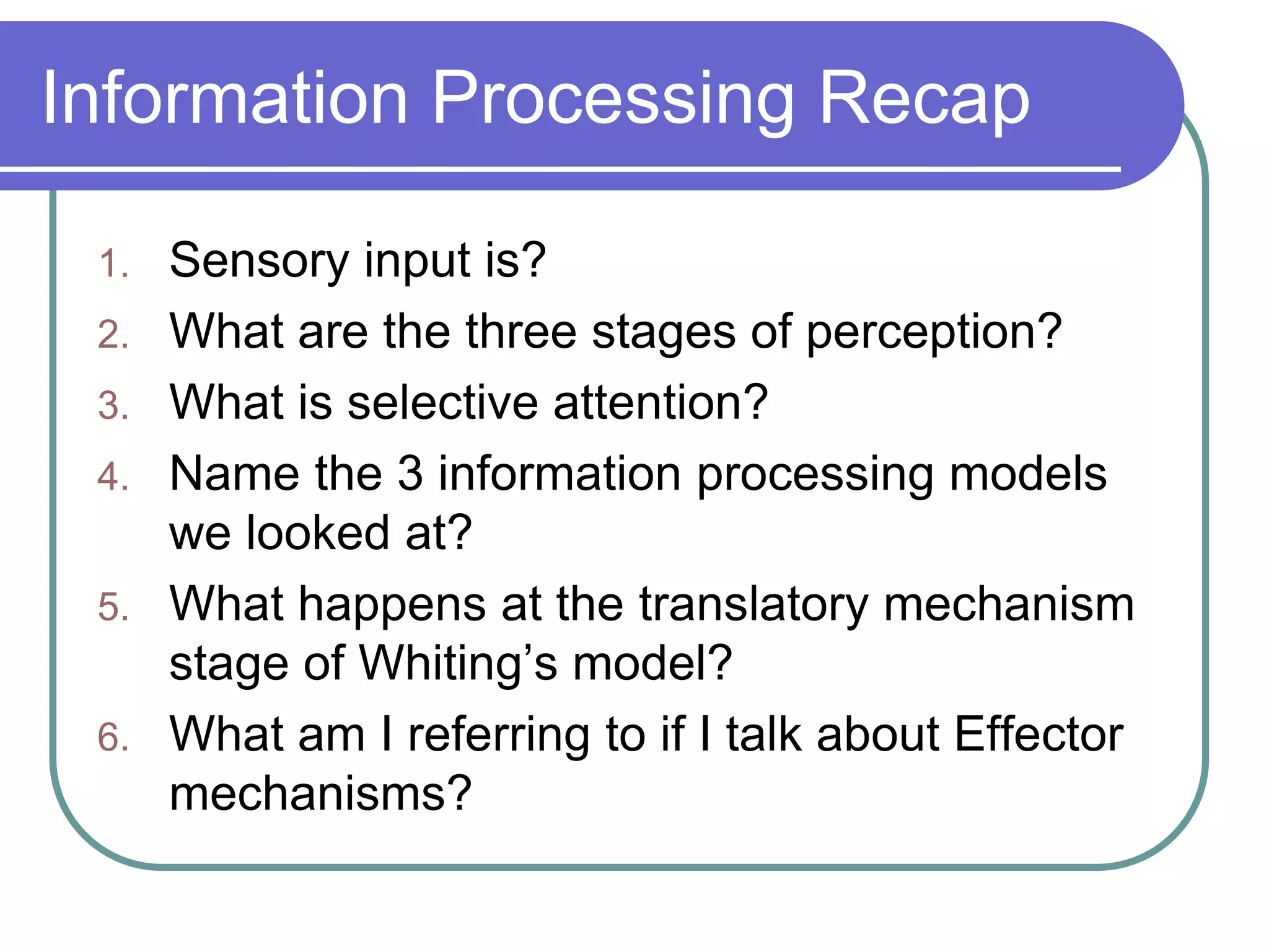 Information Processing Recap
1. Sensory input is?
2. What are the three stages of perception?
3. What is selective attention?
4. Name the 3 information processing models
we looked at?
5. What happens at the translatory mechanism
stage of Whiting’s model?
6. What am I referring to if I talk about Effector
mechanisms?
 