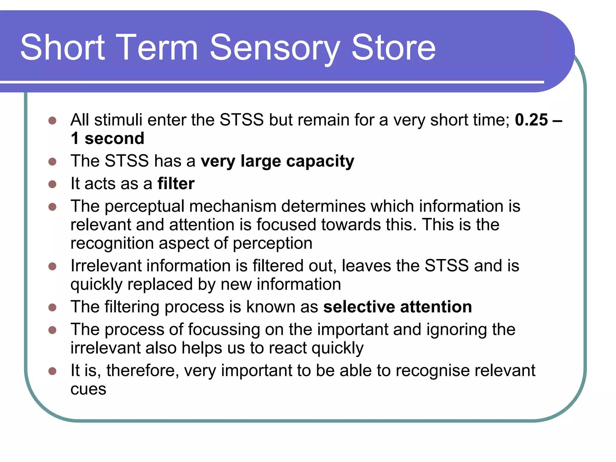 Short Term Sensory Store
 All stimuli enter the STSS but remain for a very short time; 0.25 –
1 second
 The STSS has a very large capacity
 It acts as a filter
 The perceptual mechanism determines which information is
relevant and attention is focused towards this. This is the
recognition aspect of perception
 Irrelevant information is filtered out, leaves the STSS and is
quickly replaced by new information
 The filtering process is known as selective attention
 The process of focussing on the important and ignoring the
irrelevant also helps us to react quickly
 It is, therefore, very important to be able to recognise relevant
cues
 