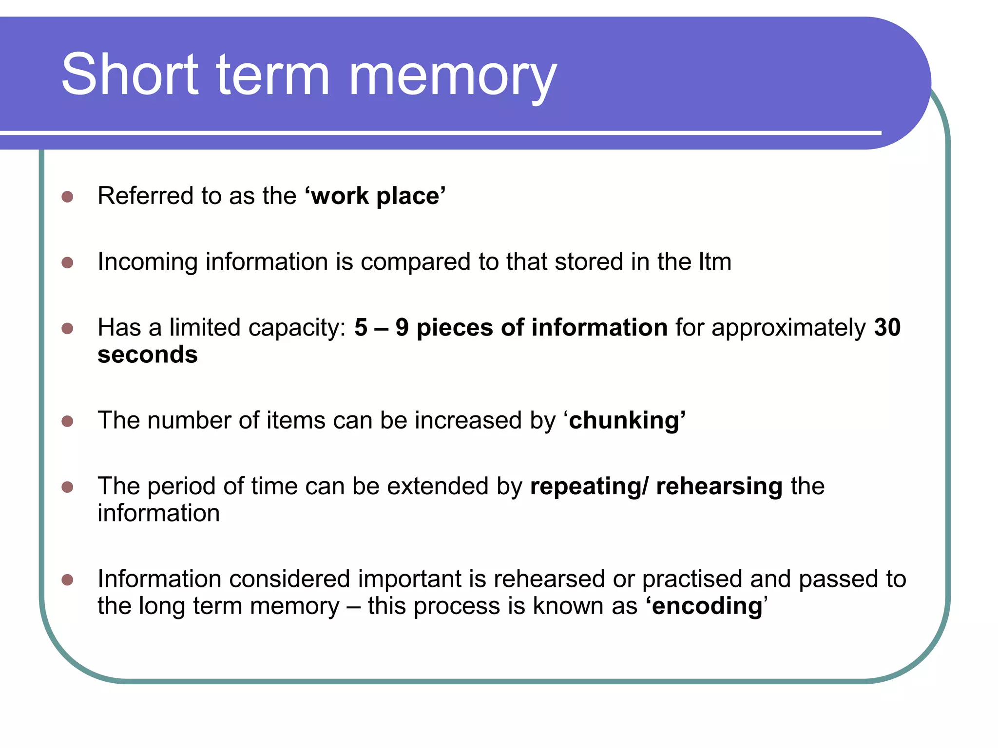 Short term memory
 Referred to as the ‘work place’
 Incoming information is compared to that stored in the ltm
 Has a limited capacity: 5 – 9 pieces of information for approximately 30
seconds
 The number of items can be increased by ‘chunking’
 The period of time can be extended by repeating/ rehearsing the
information
 Information considered important is rehearsed or practised and passed to
the long term memory – this process is known as ‘encoding’
 
