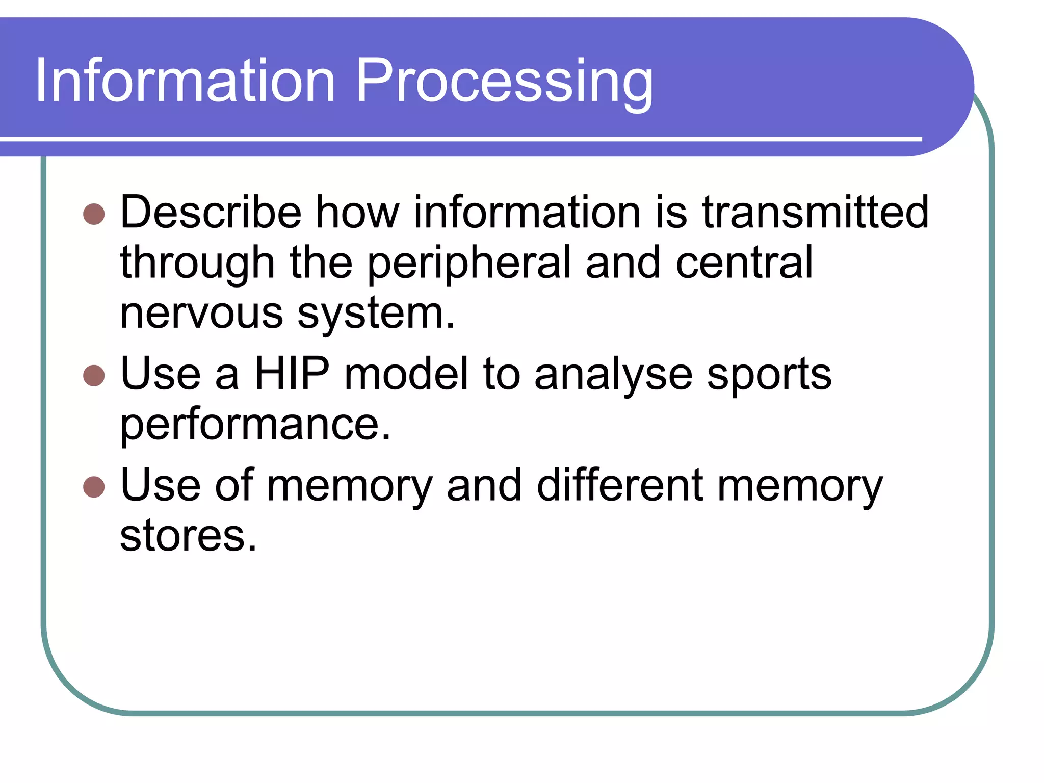 Information Processing
 Describe how information is transmitted
through the peripheral and central
nervous system.
 Use a HIP model to analyse sports
performance.
 Use of memory and different memory
stores.
 