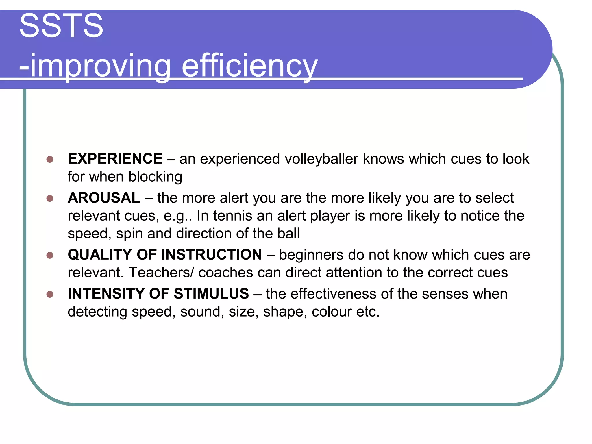 SSTS
-improving efficiency
 EXPERIENCE – an experienced volleyballer knows which cues to look
for when blocking
 AROUSAL – the more alert you are the more likely you are to select
relevant cues, e.g.. In tennis an alert player is more likely to notice the
speed, spin and direction of the ball
 QUALITY OF INSTRUCTION – beginners do not know which cues are
relevant. Teachers/ coaches can direct attention to the correct cues
 INTENSITY OF STIMULUS – the effectiveness of the senses when
detecting speed, sound, size, shape, colour etc.
 