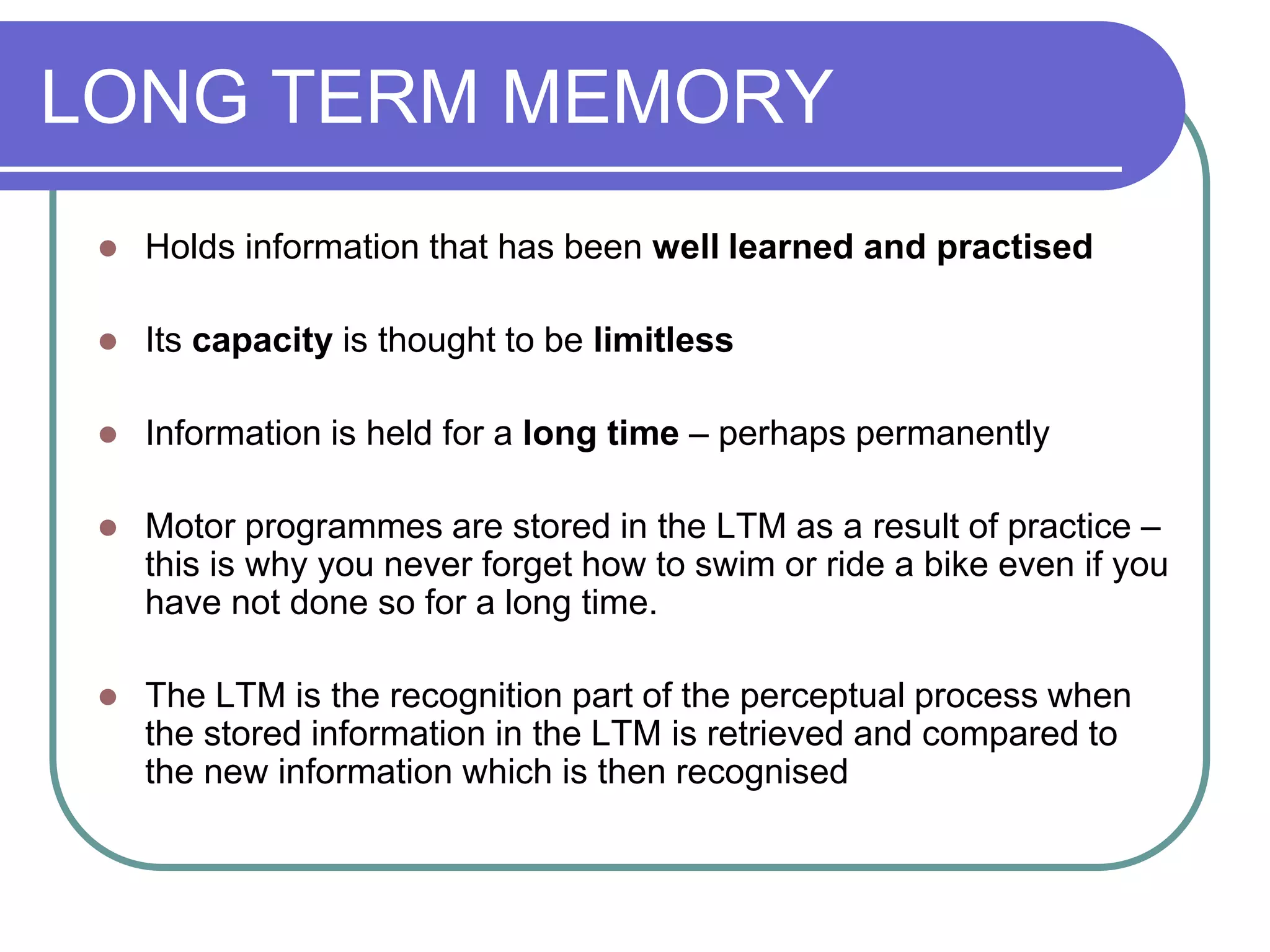 LONG TERM MEMORY
 Holds information that has been well learned and practised
 Its capacity is thought to be limitless
 Information is held for a long time – perhaps permanently
 Motor programmes are stored in the LTM as a result of practice –
this is why you never forget how to swim or ride a bike even if you
have not done so for a long time.
 The LTM is the recognition part of the perceptual process when
the stored information in the LTM is retrieved and compared to
the new information which is then recognised
 