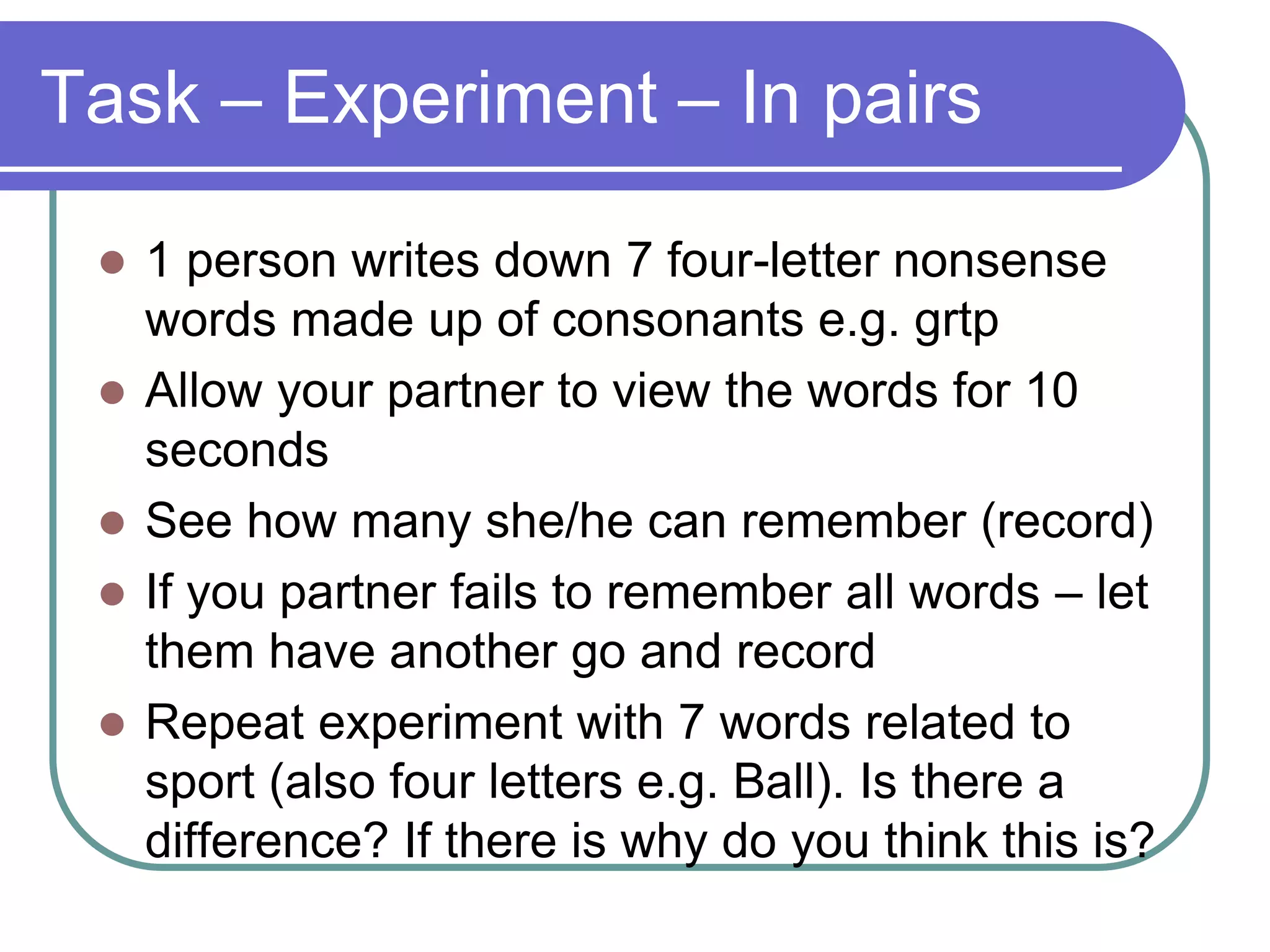 Task – Experiment – In pairs
 1 person writes down 7 four-letter nonsense
words made up of consonants e.g. grtp
 Allow your partner to view the words for 10
seconds
 See how many she/he can remember (record)
 If you partner fails to remember all words – let
them have another go and record
 Repeat experiment with 7 words related to
sport (also four letters e.g. Ball). Is there a
difference? If there is why do you think this is?
 