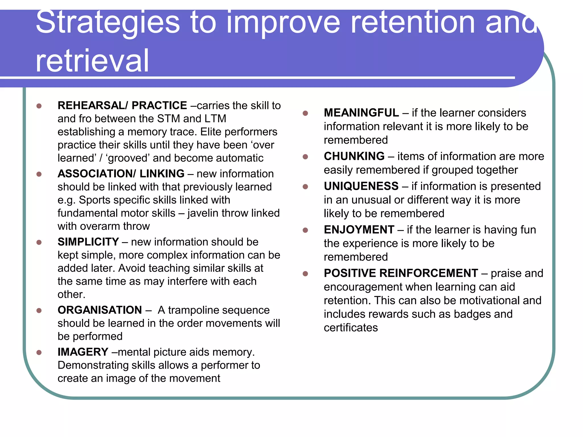 Strategies to improve retention and
retrieval
 REHEARSAL/ PRACTICE –carries the skill to
and fro between the STM and LTM
establishing a memory trace. Elite performers
practice their skills until they have been ‘over
learned’ / ‘grooved’ and become automatic
 ASSOCIATION/ LINKING – new information
should be linked with that previously learned
e.g. Sports specific skills linked with
fundamental motor skills – javelin throw linked
with overarm throw
 SIMPLICITY – new information should be
kept simple, more complex information can be
added later. Avoid teaching similar skills at
the same time as may interfere with each
other.
 ORGANISATION – A trampoline sequence
should be learned in the order movements will
be performed
 IMAGERY –mental picture aids memory.
Demonstrating skills allows a performer to
create an image of the movement
 MEANINGFUL – if the learner considers
information relevant it is more likely to be
remembered
 CHUNKING – items of information are more
easily remembered if grouped together
 UNIQUENESS – if information is presented
in an unusual or different way it is more
likely to be remembered
 ENJOYMENT – if the learner is having fun
the experience is more likely to be
remembered
 POSITIVE REINFORCEMENT – praise and
encouragement when learning can aid
retention. This can also be motivational and
includes rewards such as badges and
certificates
 