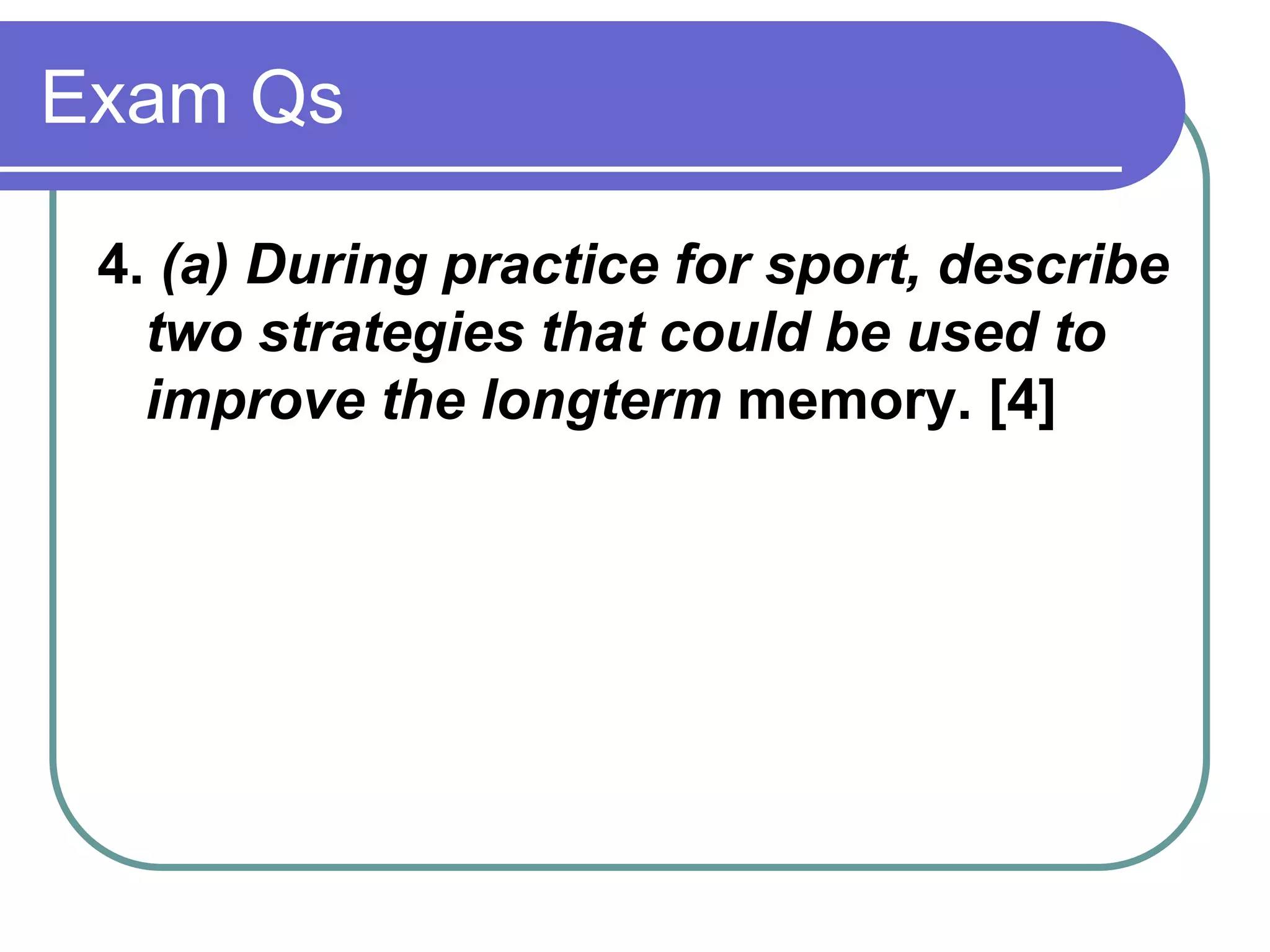 Exam Qs
4. (a) During practice for sport, describe
two strategies that could be used to
improve the longterm memory. [4]
 