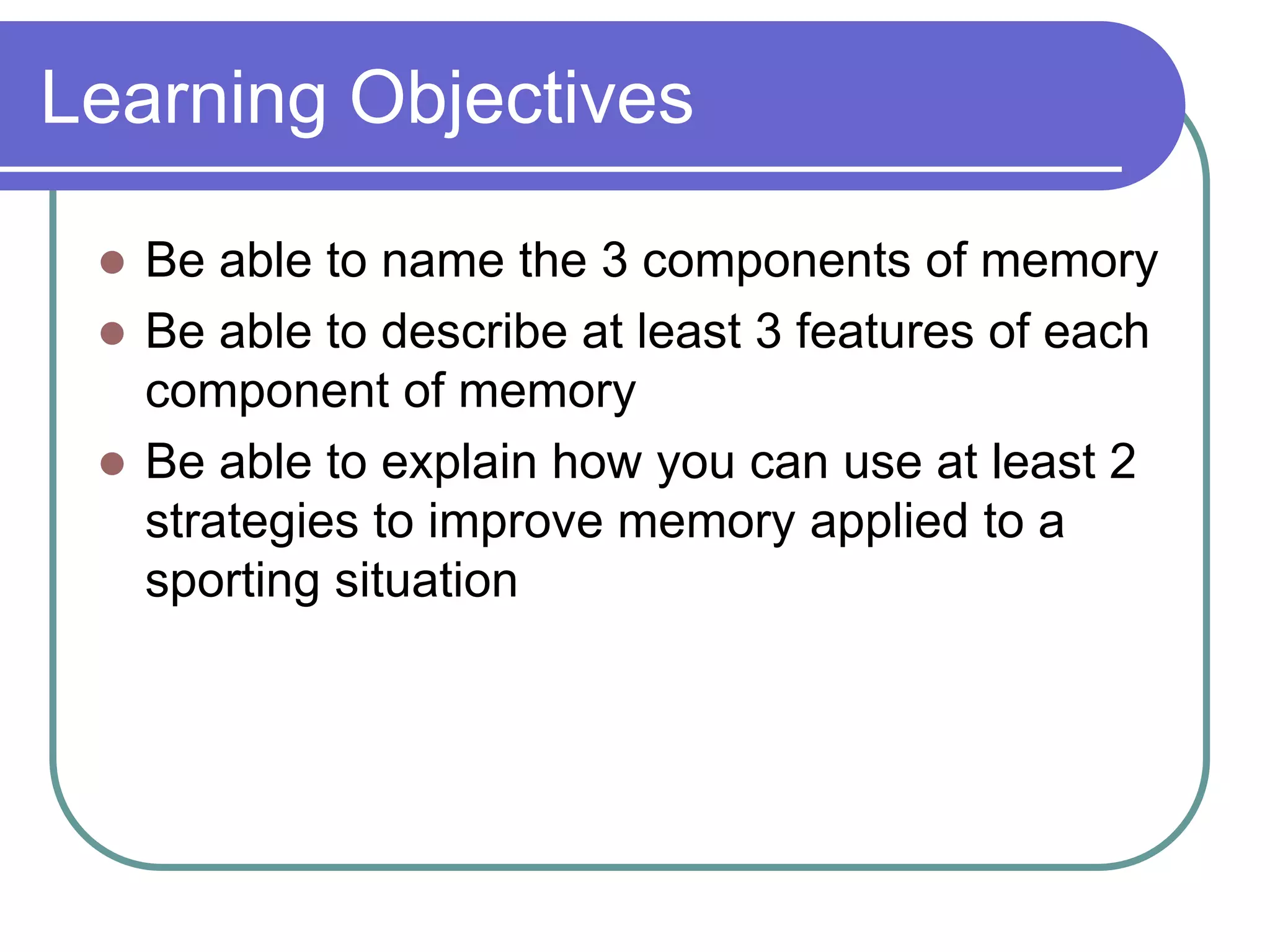 Learning Objectives
 Be able to name the 3 components of memory
 Be able to describe at least 3 features of each
component of memory
 Be able to explain how you can use at least 2
strategies to improve memory applied to a
sporting situation
 