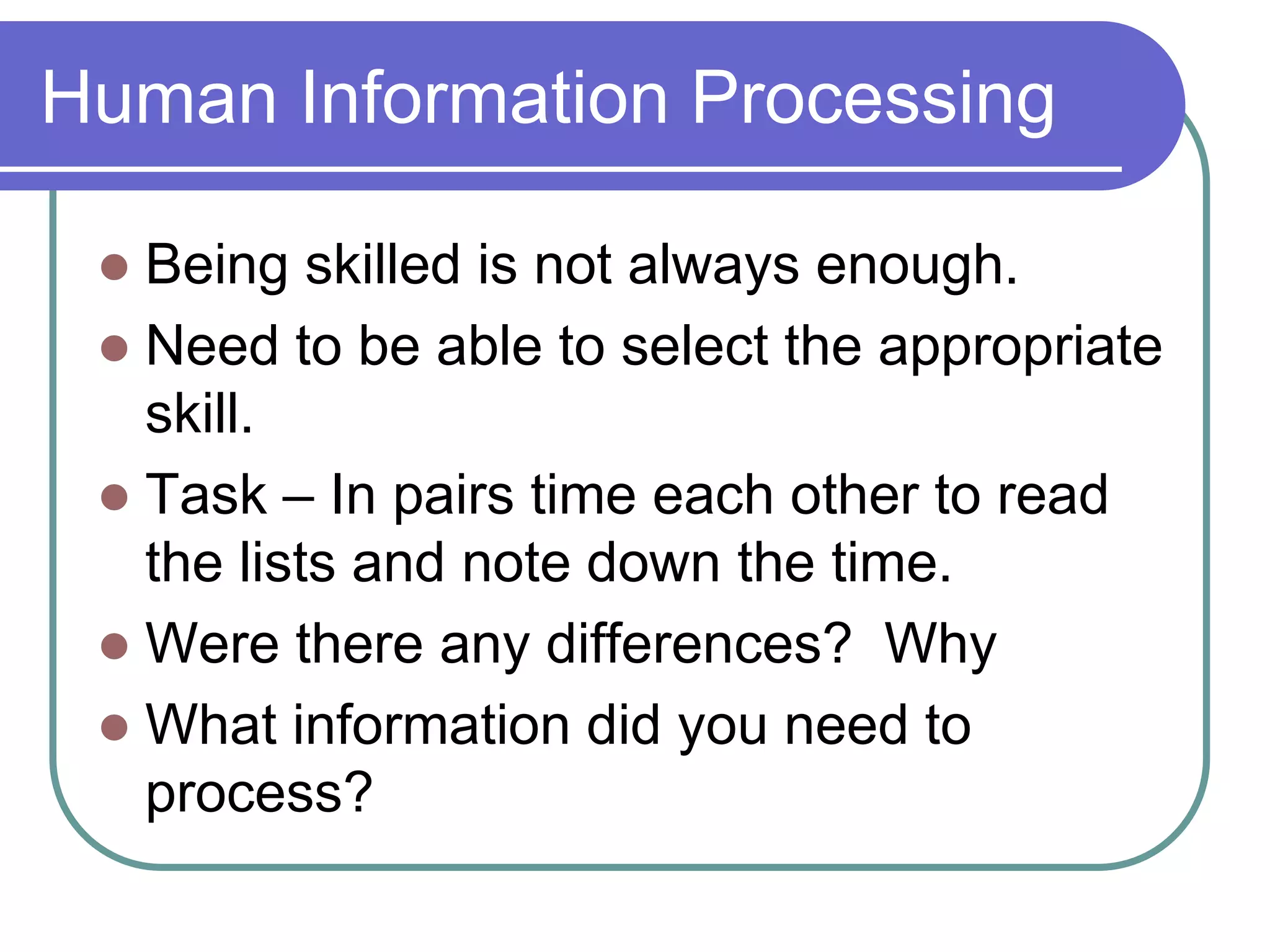 Human Information Processing
 Being skilled is not always enough.
 Need to be able to select the appropriate
skill.
 Task – In pairs time each other to read
the lists and note down the time.
 Were there any differences? Why
 What information did you need to
process?
 