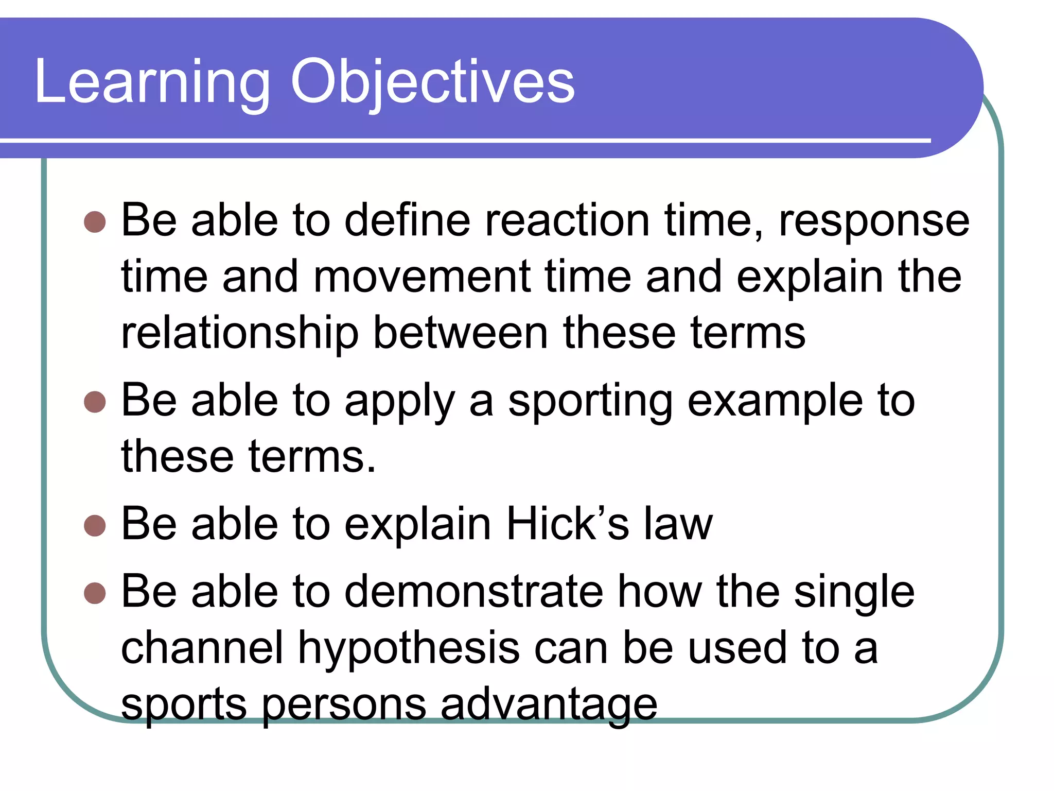 Learning Objectives
 Be able to define reaction time, response
time and movement time and explain the
relationship between these terms
 Be able to apply a sporting example to
these terms.
 Be able to explain Hick’s law
 Be able to demonstrate how the single
channel hypothesis can be used to a
sports persons advantage
 