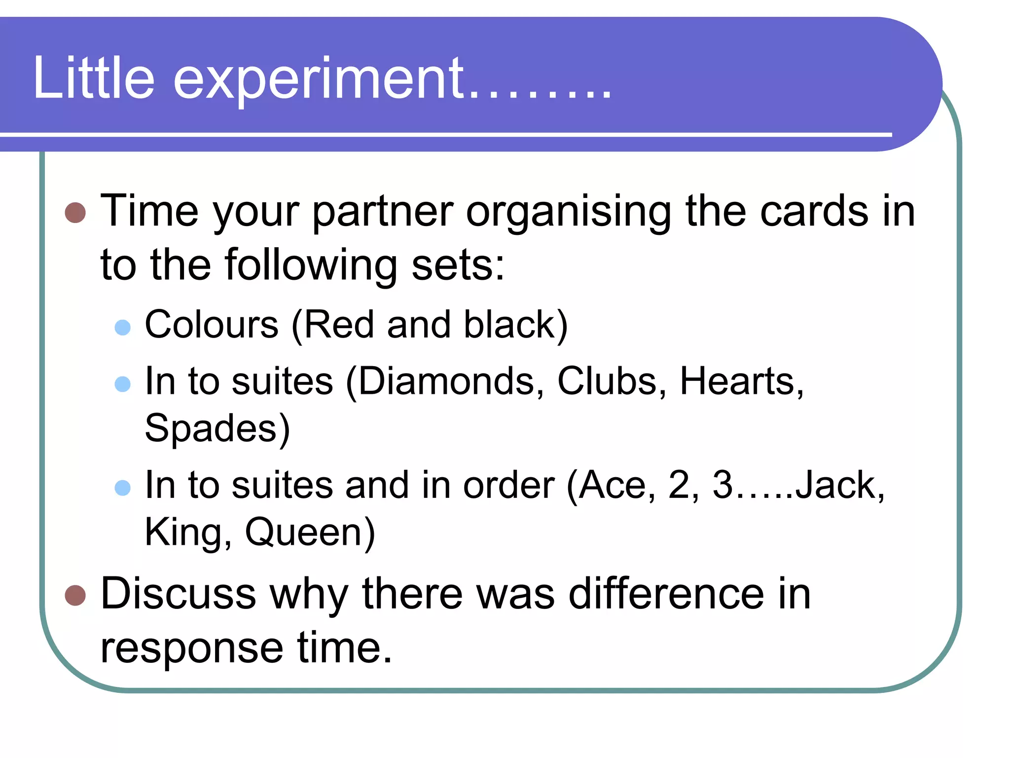 Little experiment……..
 Time your partner organising the cards in
to the following sets:
 Colours (Red and black)
 In to suites (Diamonds, Clubs, Hearts,
Spades)
 In to suites and in order (Ace, 2, 3…..Jack,
King, Queen)
 Discuss why there was difference in
response time.
 