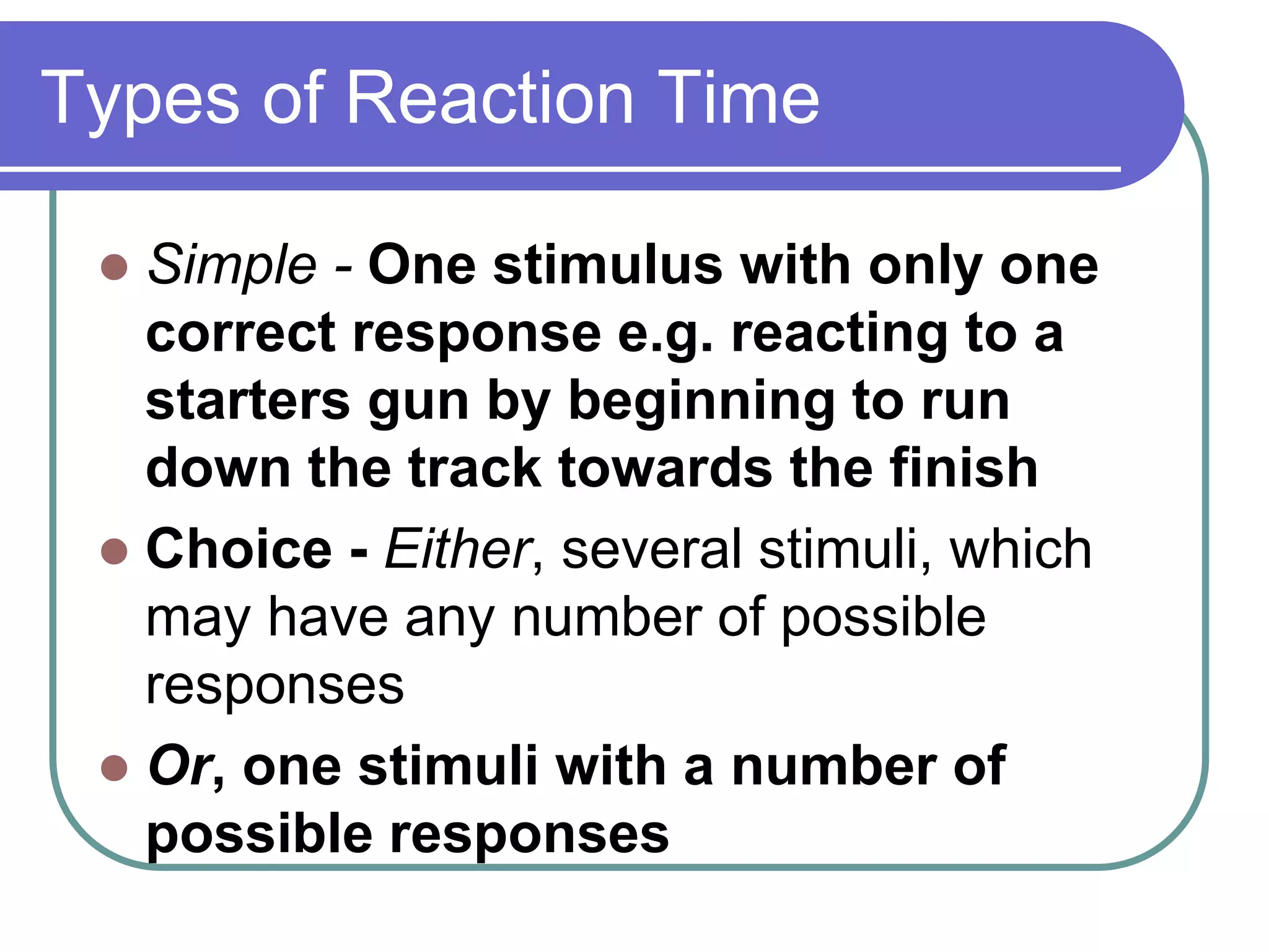 Types of Reaction Time
 Simple - One stimulus with only one
correct response e.g. reacting to a
starters gun by beginning to run
down the track towards the finish
 Choice - Either, several stimuli, which
may have any number of possible
responses
 Or, one stimuli with a number of
possible responses
 