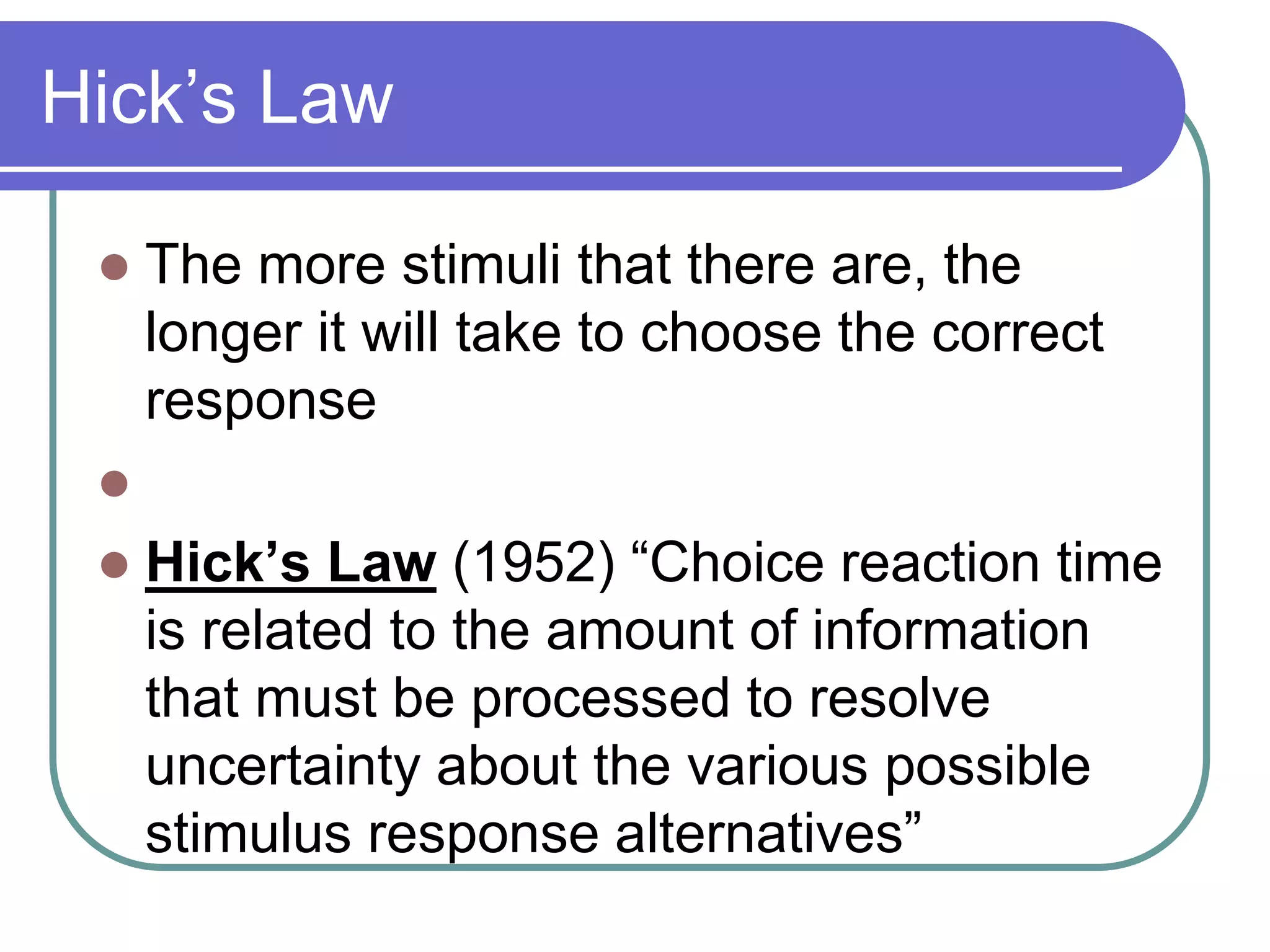 Hick’s Law
 The more stimuli that there are, the
longer it will take to choose the correct
response

 Hick’s Law (1952) “Choice reaction time
is related to the amount of information
that must be processed to resolve
uncertainty about the various possible
stimulus response alternatives”
 