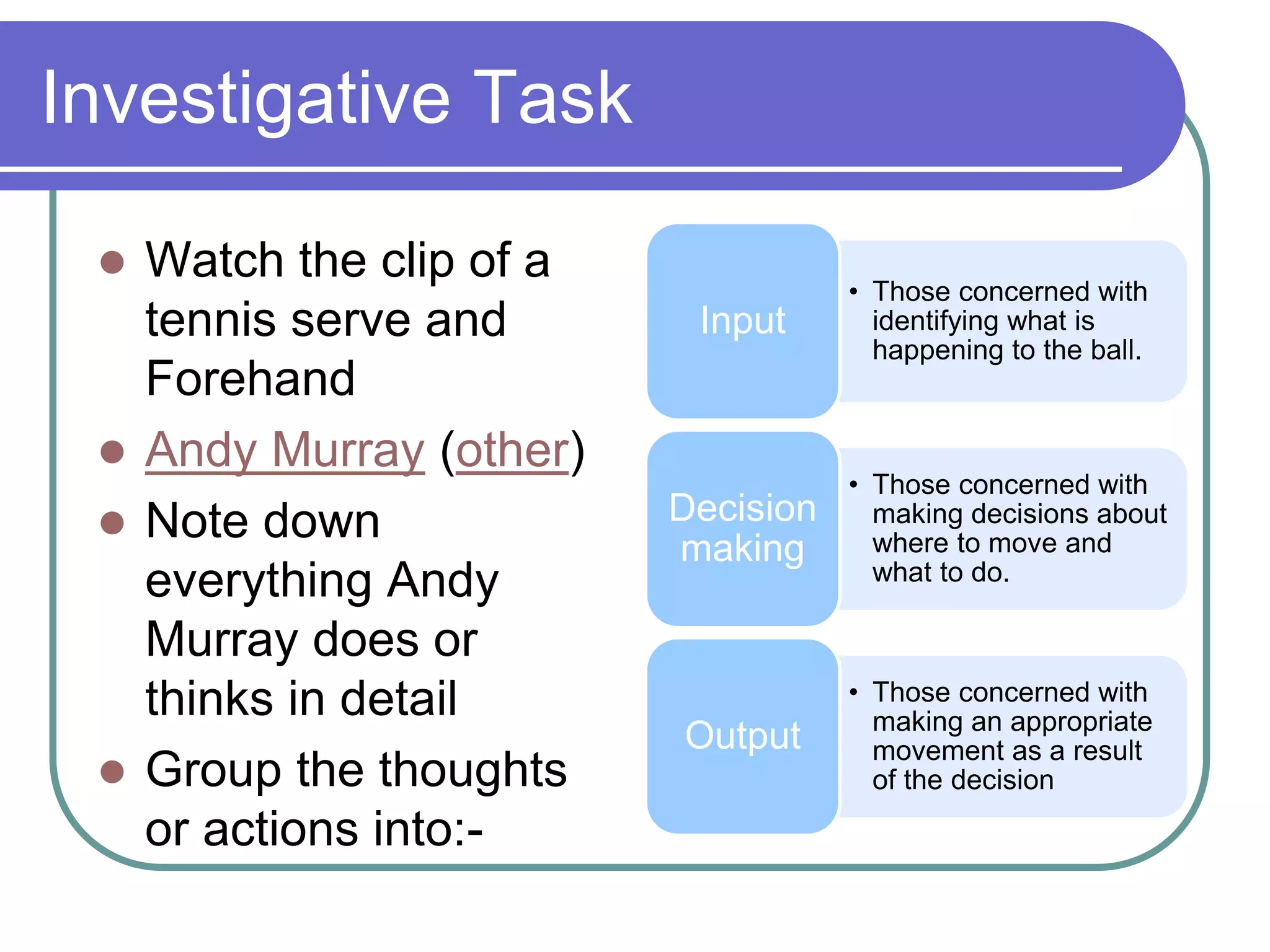 Investigative Task
 Watch the clip of a
tennis serve and
Forehand
 Andy Murray (other)
 Note down
everything Andy
Murray does or
thinks in detail
 Group the thoughts
or actions into:-
• Those concerned with
identifying what is
happening to the ball.
Input
• Those concerned with
making decisions about
where to move and
what to do.
Decision
making
• Those concerned with
making an appropriate
movement as a result
of the decision
Output
 