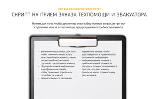 Что вы конкретно полу чите? 
Скрипт на прием заказа техпомощи и эвакуатора 
Нужен для того, чтобы диспетчер знал набор нужных вопросов при по- 
ступлении заказа о техпомощи, предугадывая потребности клиента. 
• уточнение вида заказа, для того 
чтобы понимать какую услугу 
хочет приобрести клиенту, какую 
тип автомобиля (легковой, 
грузовой) предоставить клиенту 
• сбор необходимой информации 
для оформления заказа, 
чтобы правильно определить 
потребности клиента 
• окончательное согласование 
параметров заказа, чтобы 
удостовериться в правильности 
полученной информации 
• информирование клиента о 
приблизительной стоимости 
поездки и стоимости возможного 
простоя, что дает клиенту 
понять на какую стоимость ему 
рассчитывать 
 