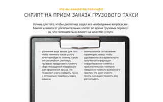 Что вы конкретно полу чите? 
Скрипт на прием заказа грузового т акси 
Нужен для того, чтобы диспетчер задал все необходимые вопросы, из- 
бавляя клиента от дополнительных хлопот во время грузовых перевоз- 
ок, что положительно влияет на качество услуги. 
• уточнение вида заказа, для того 
чтобы понимать какую услугу 
хочет приобрести клиенту, какую 
тип автомобиля (легковой, 
грузовой) предоставить клиенту 
• сбор необходимой информации 
для оформления заказа, что 
позволяет учесть габариты груза 
и оптимально подобрать марку 
машины 
• окончательное согласование 
параметров заказа, чтобы 
удостовериться в правильности 
полученной информации 
• информирование клиента о 
приблизительной стоимости 
поездки и стоимости возможного 
простоя, что дает клиенту 
понять на какую стоимость ему 
рассчитывать 
 