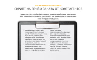 Что вы конкретно полу чите? 
Скрипт на приём заказа от контр агентов 
Нужен для того, чтобы обеспечивать качественный прием заказа важ- 
ного клиентского сегмента для службы Это происходит за счет поэтап- 
ного построения общения: 
• единый формат приветствия, 
позволяющий понять в какую 
службу попал клиент и уточнение 
вида заказа, для того чтобы 
понимать какую услугу хочет 
приобрести клиенту, какую тип 
автомобиля (легковой, грузовой) 
предоставить клиенту, 
• уточнение данных организации 
и данных пассажира, для 
определения названия клиента, 
а значит и тарифа, по которому 
поедет пассажир 
• сбор необходимой информации 
для оформления заказа, 
позволяющий в короткие сроки 
оформить заказ, экономя время 
диспетчера и клиента 
• информирование клиента о 
приблизительной стоимости 
поездки и стоимости возможного 
простоя, что дает клиенту 
понять на какую стоимость ему 
рассчитывать 
 