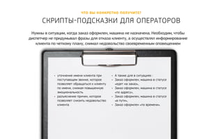 Что вы конкретно полу чите? 
скрипты-Подсказки для опер аторов 
Нужны в ситуации, когда заказ оформлен, машина не назначена. Необходим, чтобы 
диспетчер не придумывал фразы для отказа клиенту, а осуществлял информирование 
клиента по четкому плану, снимал недовольство своевременным оповещением 
• уточнение имени клиента при 
поступающем звонке, которое 
позволяет обращаться к клиенту 
по имени, снижая повышенную 
эмоциональность 
• разъяснение причин, которое 
позволяет снизить недовольство 
клиента 
• А также для в ситуациях : 
• Заказ оформлен, машина в статусе 
«едет на заказ», 
• Заказ оформлен, машина в статусе 
«по адресу», 
• Заказ оформлен, машина в статусе 
«в пути», 
• Заказ оформлен «по времени». 
 