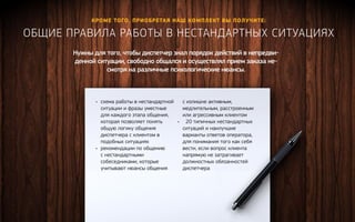 Кроме того, приобретая наш комплект вы полу чите: 
Общие правила работы в нест андартных ситуациях 
Нужны для того, чтобы диспетчер знал порядок действий в непредви- 
денной ситуации, свободно общался и осуществлял прием заказа не- 
смотря на различные психологические нюансы. 
• схема работы в нестандартной 
ситуации и фразы уместные 
для каждого этапа общения, 
которая позволяет понять 
общую логику общения 
диспетчера с клиентом в 
подобных ситуациях 
• рекомендации по общению 
с нестандартными 
собеседниками, которые 
учитывают нюансы общения 
с излишне активным, 
медлительным, расстроенным 
или агрессивным клиентом 
• 20 типичных нестандартных 
ситуаций и наилучшие 
варианты ответов оператора, 
для понимания того как себя 
вести, если вопрос клиента 
напрямую не затрагивает 
должностных обязанностей 
диспетчера 
Получить ко нсультацию 
 