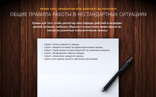 Кроме того, приобретая наш комплект вы полу чите: 
Общие правила работы в нест андартных ситуациях 
Нужны для того, чтобы диспетчер знал порядок действий в непредви- 
денной ситуации, свободно общался и осуществлял прием заказа не- 
смотря на различные психологические нюансы. 
• Скрипт «Отказ клиента от заказа» 
• Скрипт «Авария (поломки) во время выполнения заказа» 
• Скрипт «Cрыв заказа по вине водителя/ не назначена машина» 
• Скрипт «Возвращение забытых вещей» 
• Скрипт «Изменение маршрута заказа» 
• Скрипт для приёма жалоб и претензий пассажиров 
Получить ко нсультацию 
 