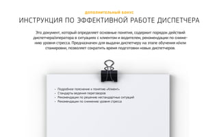 дополнительный бонус 
Инструкция по эффективной работе диспет чера 
Это документ, который определяет основные понятия, содержит порядок действий 
диспетчера/оператора в ситуациях с клиентом и водителем, рекомендации по сниже- 
нию уровня стресса. Предназначен для выдачи диспетчеру на этапе обучения и/или 
стажировки, позволяет сократить время подготовки новых диспетчеров. 
• Подробное пояснение к понятию «Клиент» 
• Стандарты ведения переговоров 
• Рекомендации по решению нестандартных ситуаций 
• Рекомендации по снижению уровня стресса 
Получить ко нсультацию 
 