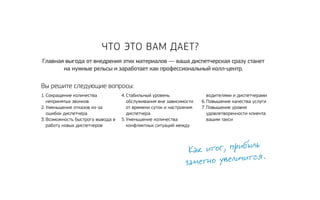 Главная выгода от внедрения этих материалов — ваша диспетчерская сразу станет 
на нужные рельсы и заработает как профессиональный колл-центр. 
Вы решите следующие вопросы: 
Как итог, прибыль 
заметно увеличится. 
1. Сокращение количества 
непринятых звонков 
2. Уменьшение отказов из‑за 
ошибок диспетчера 
3. Возможность быстрого вывода в 
работу новых диспетчеров 
4. Стабильный уровень 
обслуживания вне зависимости 
от времени суток и настроения 
диспетчера 
5. Уменьшение количества 
конфликтных ситуаций между 
водителями и диспетчерами 
6. Повышение качества услуги 
7. Повышение уровня 
удовлетворенности клиента 
вашим такси 
Что это вам дает? 
 