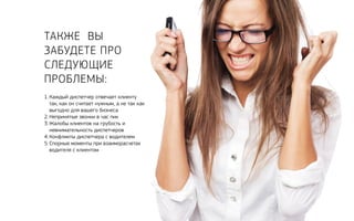 Также Вы 
забудете про 
следующие 
проблемы: 
1. Каждый диспетчер отвечает клиенту 
так, как он считает нужным, а не так как 
выгодно для вашего бизнеса 
2. Непринятые звонки в час пик 
3. Жалобы клиентов на грубость и 
невнимательность диспетчеров 
4. Конфликты диспетчера с водителем 
5. Спорные моменты при взаиморасчетах 
водителя с клиентом 
 