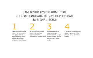 Вам точно нужен комплект 
«Профессиональная Диспетчерская 
За 3 Дня», если: 
1 2Вы хотите существенно 
У вас молодая служба 
такси и вы понимаете, 
что сразу сделав 
все правильно, чтобы 
избежать проблем, 
которые описаны выше. 
увеличить качество 
сервиса в своей 
работающей службе такси. 
3Вы давно мечтаете 
навести порядок в 
диспетчерской, и при 
этом осознаете, что не 
знаете с чего лучше 
начать. 
4У вас катастрофически не 
хватает времени, чтобы 
сделать такой комплект 
самому. 
 