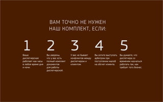 Вам точно не нужен 
наш комплект, если: 
1 
Ваша 
диспетчерская 
работает как часы 
в любое время дня 
и ночи. 
2 
Вы уверены, 
что у вас есть 
полный комплект 
документов 
для работы 
диспетчерской. 
3 
У вас не бывает 
конфликтов между 
диспетчером и 
клиентом. 
4 
Вы хотите выступать 
арбитром при 
поступлении жалоб 
на обсчет клиента. 
5 
Вы думаете, что 
диспетчера со 
временем научаться 
работать так, как 
требует того бизнес. 
 