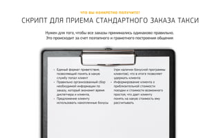 Что вы конкретно полу чите? 
Скрипт для приема ст андартного заказа т акси 
Нужен для того, чтобы все заказы принимались одинаково правильно. 
Это происходит за счет поэтапного и грамотного построения общения 
• Единый формат приветствия, 
позволяющий понять в какую 
службу попал клиент 
• Правильно организованный сбор 
необходимой информации по 
заказу, который экономит время 
диспетчера и клиента, 
• Предложение клиенту 
использовать накопленные бонусы 
(при наличии бонусной программы 
клиентов), что в итоге позволяет 
удержать клиента 
• Информирование клиента о 
приблизительной стоимости 
поездки и стоимости возможного 
простоя, что дает клиенту 
понять на какую стоимость ему 
рассчитывать 
 