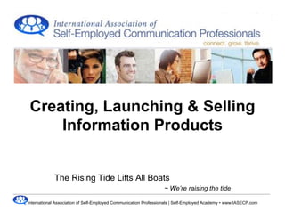 Creating, Launching & Selling
     Information Products


            The Rising Tide Lifts All Boats
                                                                 ~ We’re raising the tide

International Association of Self-Employed Communication Professionals | Self-Employed Academy • www.IASECP.com
 