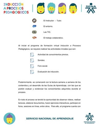 El Instructor - Tutor.
El entorno.
Las TIC.
El trabajo colaborativo.
Al iniciar el programa de formación virtual Inducción a Procesos
Pedagógicos, se requiere realizar las actividades iniciales que son:
Posteriormente, se comenzará con la lectura semana a semana de los
contenidos y el desarrollo de las Guías de Aprendizaje, con las que se
podrán evaluar y evidenciar los conocimientos adquiridos durante el
proceso.
En todo el proceso se tendrá la oportunidad de observar videos, realizar
lecturas, elaborar documentos, hacer ejercicios interactivos, participar en
foros, sesiones en línea, entre otros. Para ello, el programa cuenta con
Actividad de conocimientos previos.
Sondeo.
Foro social.
Evaluación de inducción.
 