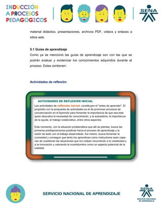 material didáctico, presentaciones, archivos PDF, videos y enlaces a
sitios web.
5.1 Guías de aprendizaje
Como ya se mencionó las guías de aprendizaje son con las que se
podrán evaluar y evidenciar los conocimientos adquiridos durante el
proceso. Estas contienen:
Actividades de reflexión
 
