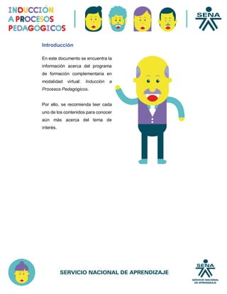 Introducción
En este documento se encuentra la
información acerca del programa
de formación complementaria en
modalidad virtual: Inducción a
Procesos Pedagógicos.
Por ello, se recomienda leer cada
uno de los contenidos para conocer
aún más acerca del tema de
interés.
 