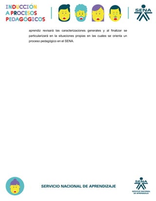 aprendiz revisará las caracterizaciones generales y al finalizar se
particularizará en la situaciones propias en las cuales se orienta un
proceso pedagógico en el SENA.
 