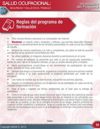 SALUD OCUPACIONAL:
SEGURIDAD Y SALUD EN EL TRABAJO

Información
del Programa

Reglas del programa de
formación
• Tener acceso directo y personal a un computador con internet.
• Mantener un espíritu crítico, innovador y reflexivo, que permita desarrollar procesos
encaminados al aprovechamiento de las temáticas presentadas en cada una de las unidades
de estudio.
• Dirigirse de manera respetuosa a su tutor y compañeros, así usted no esté de acuerdo
con algunas de las opiniones presentadas por ellos.
• No utilizar palabras, ni imágenes obscenas durante su permanencia en el curso.
• Por normas de netiqueta es pertinente que evite el uso de mayúsculas sostenidas y
fuente de color rojo en la tipografía utilizada, ya que su empleo denota grito e irrespeto.
• Hacer participaciones constructivas en las herramientas de participación del curso
(foros, sesiones en línea, entre otras).
• Siempre que tenga un inconveniente, sugerencia o inquietud, procure en primera medida
escribir un correo a su tutor, evidenciando el problema presentado por medio de un
pantallazo.
• Leer todos los correos que su tutor le envía, incluyendo los archivos adjuntos.
• Adquirir un compromiso genuino con la ejecución de las actividades en cada una de las
unidades programadas en el curso.
• Estar al tanto y respetar las fechas establecidas por el tutor para la entrega de
actividades.
• Tanto en el caso de que usted desee mencionar algún fragmento del material de estudio
aquí presentado o en el que usted desee incluir otro tipo de material en las actividades que
usted realice para el curso, siempre referencie la fuente de la cual extrae frases o textos que
no sean de su autoría, ya que de lo contrario incurrirá en un plagio, práctica prohibida en
cualquier ámbito académico y profesional. Tenga en cuenta que de hacerlo será sancionado
como tal, siendo evaluado con un cero en la actividad que lo contenga o haciendo la denuncia
respectiva.

Índice

Copyright SENA ©, 2013.

10

 
